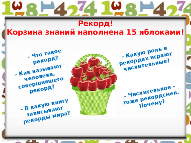 - Что такое рекорд? - Как называют человека, совершившего рекорд? - В какую книгу записывают рекорды мира? - Числительное – тоже рекордсмен. Почему? - Какую роль в рекордах играют числительные? Рекорд! Корзина знаний наполнена 15 яблоками! 