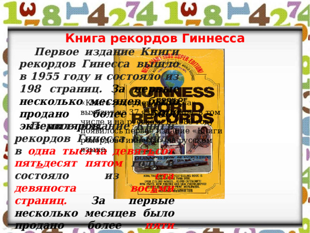 Книга рекордов Гиннесса Первое издание Книги рекордов Гинесса вышло в 1955 году и состояло из 198 страниц. За первые несколько месяцев было продано более 5000 экземпляров. «Книга рекордов Гиннесса» выходит на 37 языках мира, в том числе и на русском. В 1989 году появилось первое издание «Книги рекордов Гиннесса» на русском языке. Первое издание Книги рекордов Гинесса вышло в одна тысяча девят ь сот пят ь десят пятом году и состояло из ста девяноста вос ь ми страниц.  За первые несколько месяцев было продано более пяти тысяч экземпляров. 