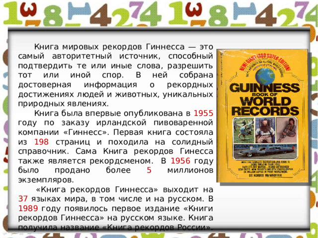  Книга мировых рекордов Гиннесса — это самый авторитетный источник, способный подтвердить те или иные слова, разрешить тот или иной спор. В ней собрана достоверная информация о рекордных достижениях людей и животных, уникальных природных явлениях.  Книга была впервые опубликована в 1955 году по заказу ирландской пивоваренной компании «Гиннесс». Первая книга состояла из 198 страниц и походила на солидный справочник. Сама Книга рекордов Гинесса также является рекордсменом. В 1956 году было продано более 5 миллионов экземпляров.   «Книга рекордов Гиннесса» выходит на 37 языках мира, в том числе и на русском. В 1989 году появилось первое издание «Книги рекордов Гиннесса» на русском языке. Книга получила название «Книга рекордов России».  