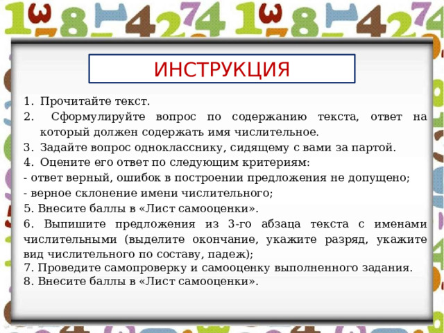 ИНСТРУКЦИЯ Прочитайте текст.  Сформулируйте вопрос по содержанию текста, ответ на который должен содержать имя числительное. Задайте вопрос однокласснику, сидящему с вами за партой. Оцените его ответ по следующим критериям: - ответ верный, ошибок в построении предложения не допущено; - верное склонение имени числительного; 5. Внесите баллы в «Лист самооценки». 6. Выпишите предложения из 3-го абзаца текста с именами числительными (выделите окончание, укажите разряд, укажите вид числительного по составу, падеж); 7. Проведите самопроверку и самооценку выполненного задания. 8. Внесите баллы в «Лист самооценки». 