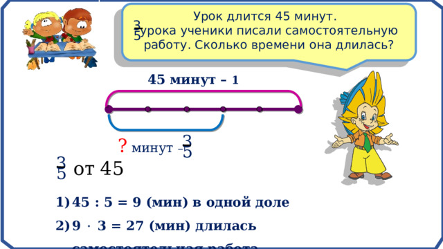 Урок длится 45 минут. урока ученики писали самостоятельную работу. Сколько времени она длилась? 3 5 45 минут – 1 3 ? минут – 5 3 от 45 5 45 : 5 = 9 (мин) в одной доле 9  3 = 27 (мин) длилась самостоятельная работа 