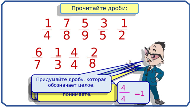 Прочитайте дроби: 7 3 1 5 1 9 8 5 4 2 2 4 1 6 8 4 3 7 Придумайте дробь, которая обозначает целое. Объясните как вы понимаете каждую дробь. Какая дробь отличается от всех остальных? Назовите числитель и знаменатель в каждой дроби. 4 Объясните, как вы ее понимаете. =1 4 