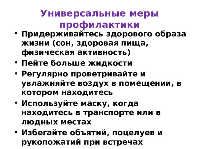 Универсальные меры профилактики Придерживайтесь здорового образа жизни (сон, здоровая пища, физическая активность) Пейте больше жидкости Регулярно проветривайте и увлажняйте воздух в помещении, в котором находитесь Используйте маску, когда находитесь в транспорте или в людных местах Избегайте объятий, поцелуев и рукопожатий при встречах ПРИ ПЕРВЫХ ПРИЗНАКАХ ВИРУСНОЙ ИНФЕКЦИИ – ОБРАТИТЕСЬ К ВРАЧУ! 