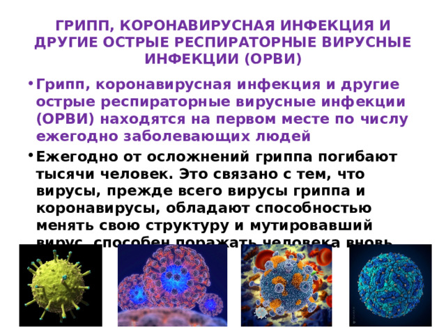 ГРИПП, КОРОНАВИРУСНАЯ ИНФЕКЦИЯ И ДРУГИЕ ОСТРЫЕ РЕСПИРАТОРНЫЕ ВИРУСНЫЕ ИНФЕКЦИИ (ОРВИ) Грипп, коронавирусная инфекция и другие острые респираторные вирусные инфекции (ОРВИ) находятся на первом месте по числу ежегодно заболевающих людей Ежегодно от осложнений гриппа погибают тысячи человек. Это связано с тем, что вирусы, прежде всего вирусы гриппа и коронавирусы, обладают способностью менять свою структуру и мутировавший вирус, способен поражать человека вновь. 