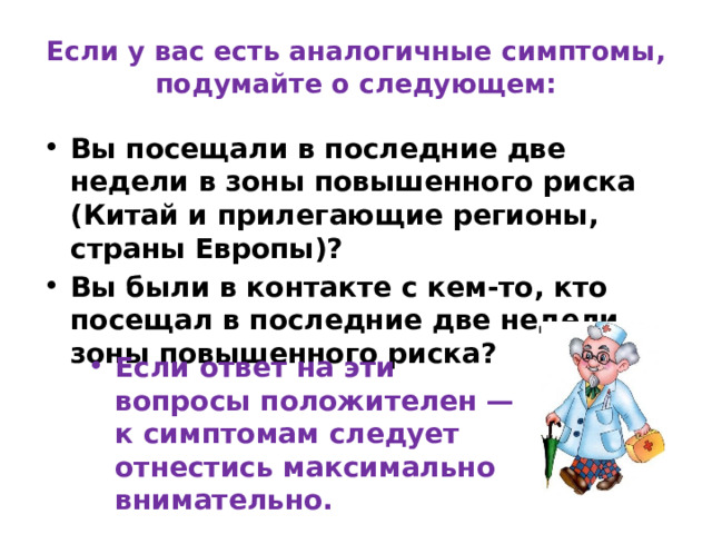 Если у вас есть аналогичные симптомы, подумайте о следующем: Вы посещали в последние две недели в зоны повышенного риска (Китай и прилегающие регионы, страны Европы)? Вы были в контакте с кем-то, кто посещал в последние две недели зоны повышенного риска? Если ответ на эти вопросы положителен — к симптомам следует отнестись максимально внимательно. 