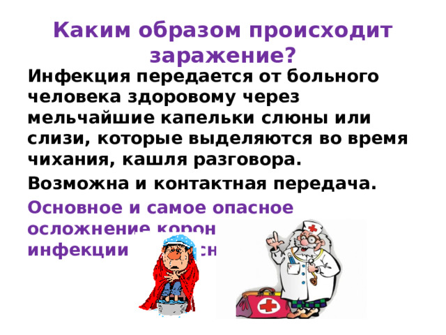 Каким образом происходит заражение? Инфекция передается от больного человека здоровому через мельчайшие капельки слюны или слизи, которые выделяются во время чихания, кашля разговора. Возможна и контактная передача. Основное и самое опасное осложнение коронавирусной инфекции – вирусная пневмония. 