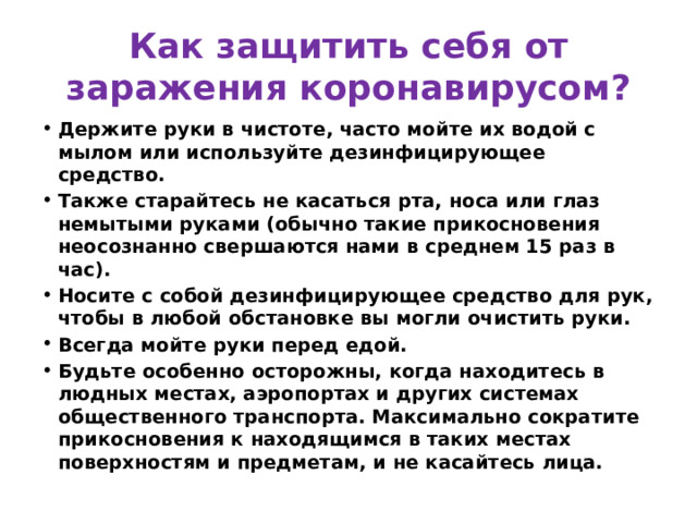 Как защитить себя от заражения коронавирусом? Держите руки в чистоте, часто мойте их водой с мылом или используйте дезинфицирующее средство. Также старайтесь не касаться рта, носа или глаз немытыми руками (обычно такие прикосновения неосознанно свершаются нами в среднем 15 раз в час). Носите с собой дезинфицирующее средство для рук, чтобы в любой обстановке вы могли очистить руки. Всегда мойте руки перед едой. Будьте особенно осторожны, когда находитесь в людных местах, аэропортах и других системах общественного транспорта. Максимально сократите прикосновения к находящимся в таких местах поверхностям и предметам, и не касайтесь лица. 