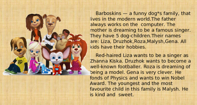 Barboskins — a funny dog*s family, that lives in the modern world.The father always works on the computer. The mother is dreaming to be a famous singer. They have 5 dog-children.Their names are : Liza, Druzhok,Roza,Malysh,Gena. All kids have their hobbies. Red-haired Liza wants to be a singer as Zhanna Kiska.  Druzhok wants to become a well-known footballer. Roza is dreaming of being a model. Gena is very clever. He fonds of Physics and wants to win Nobel Award. The youngest and the most favourite child in this family is Malysh. He is kind and sweet. 