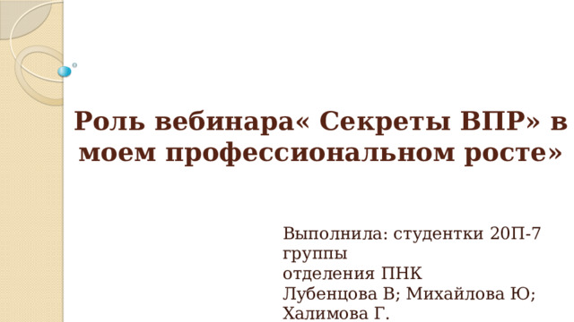 Роль вебинара« Секреты ВПР» в моем профессиональном росте» Выполнила: студентки 20П-7 группы  отделения ПНК  Лубенцова В; Михайлова Ю; Халимова Г. 
