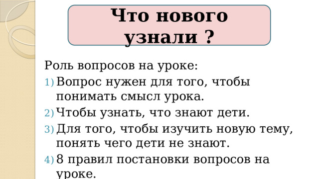 Что нового узнали ? Роль вопросов на уроке: Вопрос нужен для того, чтобы понимать смысл урока. Чтобы узнать, что знают дети. Для того, чтобы изучить новую тему, понять чего дети не знают. 8 правил постановки вопросов на уроке. 