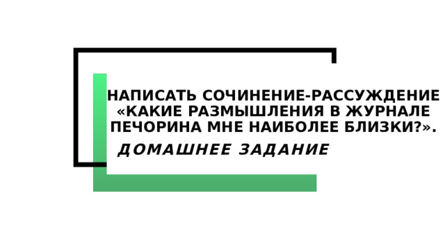 Написать сочинение-рассуждение «Какие размышления в журнале Печорина мне наиболее близки?». ДОМАШНЕЕ ЗАДАНИЕ 