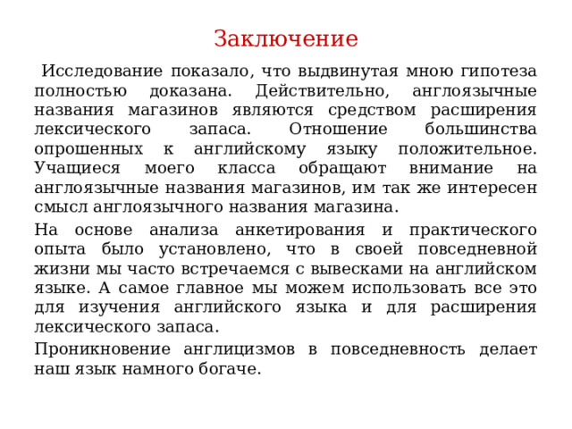 Заключение  Исследование показало, что выдвинутая мною гипотеза полностью доказана. Действительно, англоязычные названия магазинов являются средством расширения лексического запаса. Отношение большинства опрошенных к английскому языку положительное. Учащиеся моего класса обращают внимание на англоязычные названия магазинов, им так же интересен смысл англоязычного названия магазина. На основе анализа анкетирования и практического опыта было установлено, что в своей повседневной жизни мы часто встречаемся с вывесками на английском языке. А самое главное мы можем использовать все это для изучения английского языка и для расширения лексического запаса. Проникновение англицизмов в повседневность делает наш язык намного богаче. 