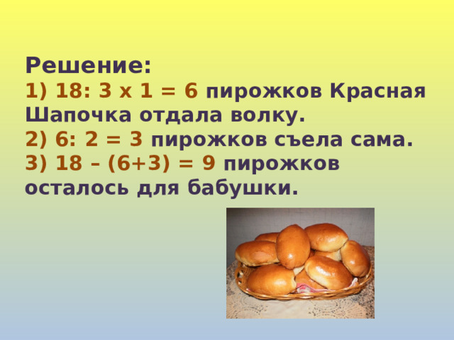 Решение: 1) 18: 3 x 1 = 6 пирожков Красная Шапочка отдала волку. 2) 6: 2 = 3 пирожков съела сама. 3) 18 – (6+3) = 9 пирожков осталось для бабушки. 