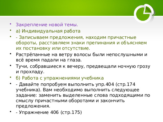 Закрепление новой темы. а) Индивидуальная работа - Записываем предложения, находим причастные обороты, расставляем знаки препинания и объясняем их постановку или отсутствие. Растрёпанные на ветру волосы были непослушными и всё время падали на глаза. Тучи, собравшиеся к вечеру, предвещали ночную грозу и прохладу. б) Работа с упражнениями учебника - Давайте попробуем выполнить упр.404 (стр.174 учебника). Вам необходимо выполнить следующее задание: заменить выделенные слова подходящими по смыслу причастными оборотами и закончить предложения. - Упражнение 406 (стр.175) 