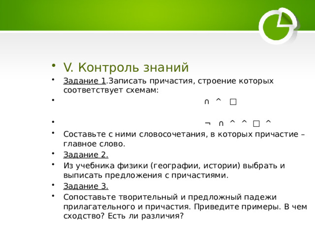 V. Контроль знаний Задание 1 .Записать причастия, строение которых соответствует схемам: ∩ ^ □  ¬ ∩ ^ ^ □ ^ Составьте с ними словосочетания, в которых причастие – главное слово. Задание 2. Из учебника физики (географии, истории) выбрать и выписать предложения с причастиями. Задание 3. Сопоставьте творительный и предложный падежи прилагательного и причастия. Приведите примеры. В чем сходство? Есть ли различия? 