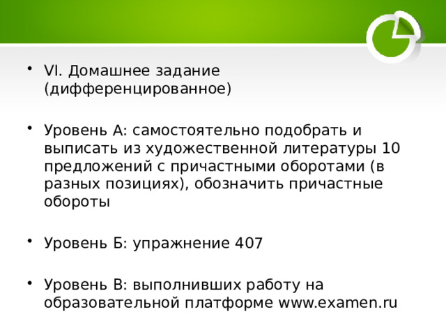 VI. Домашнее задание (дифференцированное) Уровень А: самостоятельно подобрать и выписать из художественной литературы 10 предложений с причастными оборотами (в разных позициях), обозначить причастные обороты Уровень Б: упражнение 407 Уровень В: выполнивших работу на образовательной платформе www.examen.ru 