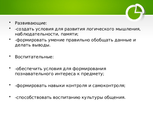 Развивающие: -создать условия для развития логического мышления, наблюдательности, памяти; -формировать умение правильно обобщать данные и делать выводы. Воспитательные: -обеспечить условия для формирования познавательного интереса к предмету; -формировать навыки контроля и самоконтроля; -способствовать воспитанию культуры общения. 