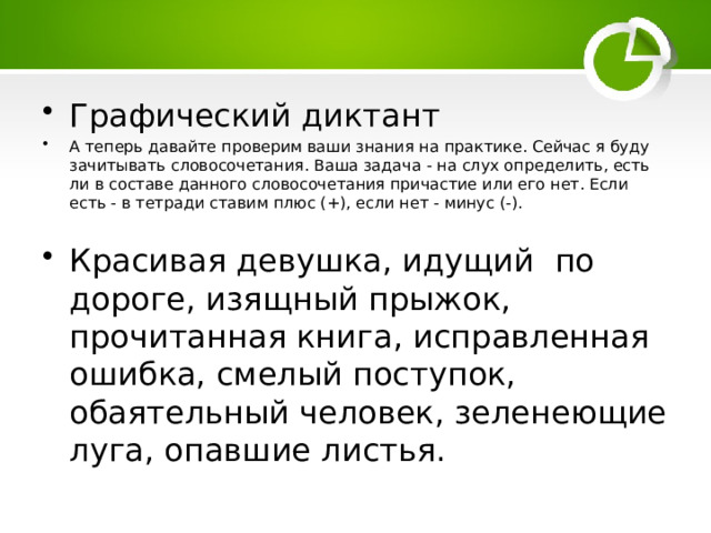 Графический диктант А теперь давайте проверим ваши знания на практике. Сейчас я буду зачитывать словосочетания. Ваша задача - на слух определить, есть ли в составе данного словосочетания причастие или его нет. Если есть - в тетради ставим плюс (+), если нет - минус (-). Красивая девушка, идущий по дороге, изящный прыжок, прочитанная книга, исправленная ошибка, смелый поступок, обаятельный человек, зеленеющие луга, опавшие листья. 