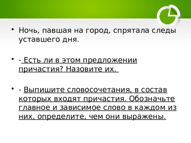 Ночь, павшая на город, спрятала следы уставшего дня. - Есть ли в этом предложении причастия? Назовите их.  - Выпишите словосочетания, в состав которых входят причастия. Обозначьте главное и зависимое слово в каждом из них, определите, чем они выражены. 
