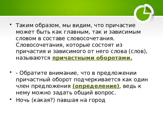 Таким образом, мы видим, что причастие может быть как главным, так и зависимым словом в составе словосочетания. Словосочетания, которые состоят из причастия и зависимого от него слова (слов), называются причастными оборотами. - Обратите внимание, что в предложении причастный оборот подчеркивается как один член предложения (определение) , ведь к нему можно задать общий вопрос. Ночь (какая?) павшая на город 