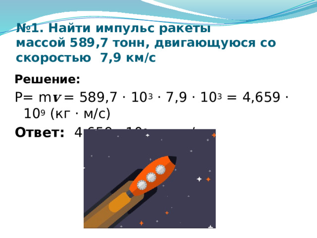 № 1. Найти импульс ракеты массой   589,7  тонн, двигающуюся со скоростью 7,9 км/с Решение: P= m v = 589,7 · 10 3 · 7,9 · 10 3 = 4,659 · 10 9 (кг · м/с) Ответ: 4,659 · 10 9 кг · м/с 