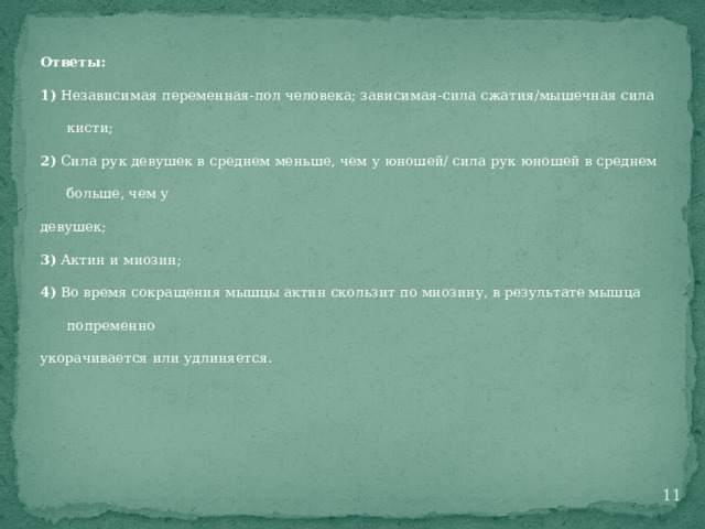 Ответы: 1) Независимая переменная-пол человека; зависимая-сила сжатия/мышечная сила кисти; 2) Сила рук девушек в среднем меньше, чем у юношей/ сила рук юношей в среднем больше, чем у девушек; 3) Актин и миозин; 4) Во время сокращения мышцы актин скользит по миозину, в результате мышца попременно укорачивается или удлиняется.  