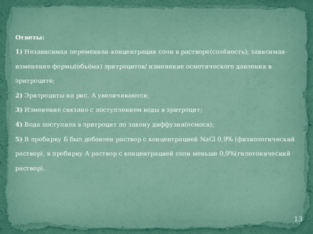 Ответы: 1) Независимая переменная-концентрация соли в растворе(солёность); зависимая-изменение формы(объёма) эритроцитов/ изменение осмотического давления в эритроците; 2) Эритроциты на рис. А увеличиваются; 3) Изменение связано с поступлением воды в эритроцит; 4) Вода поступила в эритроцит по закону диффузии(осмоса); 5) В пробирку Б был добавлен раствор с концентрацией NaCl 0,9% (физиологический раствор), в пробирку А раствор с концентрацией соли меньше 0,9%(гипотонический раствор).  