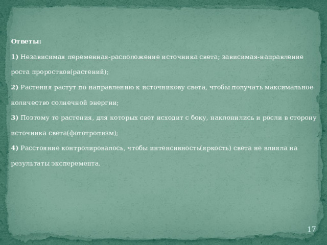 Ответы: 1) Независимая переменная-расположение источника света; зависимая-направление роста проростков(растений); 2) Растения растут по направлению к источникову света, чтобы получать максимальное количество солнечной энергии; 3) Поэтому те растения, для которых свет исходит с боку, наклонились и росли в сторону источника света(фототропизм); 4) Расстояние контролировалось, чтобы интенсивность(яркость) света не влияла на результаты эксперемента.  