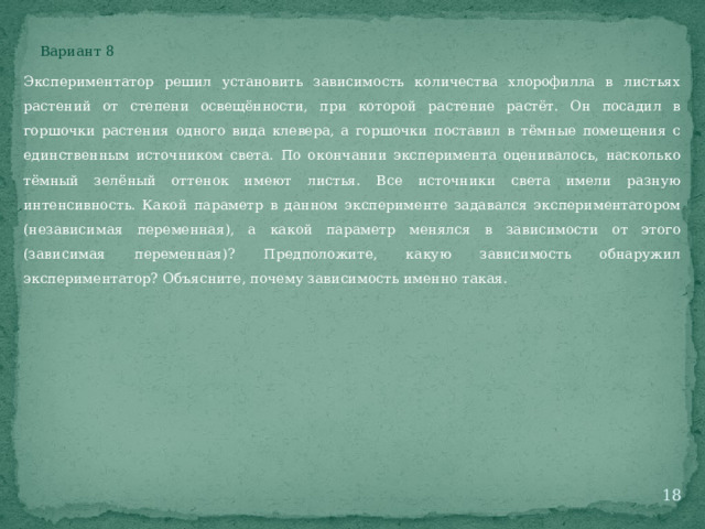 Вариант 8 Экспериментатор решил установить зависимость количества хлорофилла в листьях растений от степени освещённости, при которой растение растёт. Он посадил в горшочки растения одного вида клевера, а горшочки поставил в тёмные помещения с единственным источником света. По окончании эксперимента оценивалось, насколько тёмный зелёный оттенок имеют листья. Все источники света имели разную интенсивность. Какой параметр в данном эксперименте задавался экспериментатором (независимая переменная), а какой параметр менялся в зависимости от этого (зависимая переменная)? Предположите, какую зависимость обнаружил экспериментатор? Объясните, почему зависимость именно такая.  