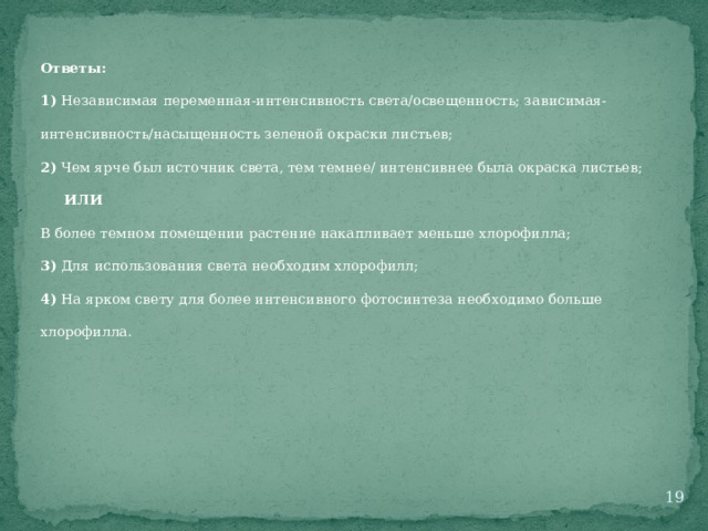 Ответы: 1) Независимая переменная-интенсивность света/освещенность; зависимая-интенсивность/насыщенность зеленой окраски листьев; 2) Чем ярче был источник света, тем темнее/ интенсивнее была окраска листьев;  ИЛИ В более темном помещении растение накапливает меньше хлорофилла; 3) Для использования света необходим хлорофилл; 4) На ярком свету для более интенсивного фотосинтеза необходимо больше хлорофилла.  