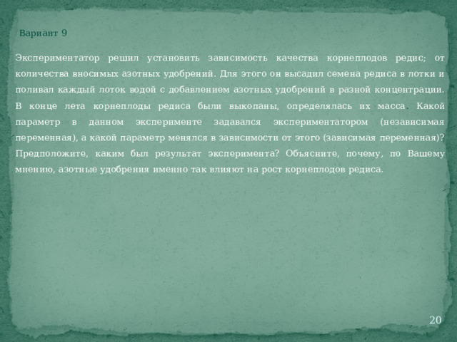 Вариант 9 Экспериментатор решил установить зависимость качества корнеплодов редис; от количества вносимых азотных удобрений. Для этого он высадил семена редиса в лотки и поливал каждый лоток водой с добавлением азотных удобрений в разной концентрации. В конце лета корнеплоды редиса были выкопаны, определялась их масса . Какой параметр в данном эксперименте задавался экспериментатором (независимая переменная), а какой параметр менялся в зависимости от этого (зависимая переменная)? Предположите, каким был результат эксперимента? Объясните, почему, по Вашему мнению, азотные удобрения именно так влияют на рост корнеплодов редиса.  