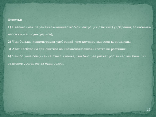 Ответы: 1) Независимая переменная-количество/концентрация(азотных) удобрений; зависимая-масса корнеплодов(редиса); 2) Чем больше концентрация удобрений, тем крупнее выросли корнеплоды; 3) Азот необходим для синтеза аминокислот(белков) клетками растения; 4) Чем больше соединений азота в почве, тем быстрее растет растение/ тем больших размеров достигает за один сезон.  