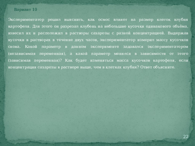 Вариант 10 Экспериментатор решил выяснить, как осмос влияет на размер клеток клубня картофеля. Для этого он разрезал клубень на небольшие кусочки одинакового объёма, взвесил их и расположил в растворы сахарозы с разной концентрацией. Выдержав кусочки в растворах в течение двух часов, экспериментатор измерил массу кусочков снова. Какой параметр в данном эксперименте задавался экспериментатором (независимая переменная), а какой параметр менялся в зависимости от этого (зависимая переменная)? Как будет изменяться масса кусочков картофеля, если концентрация сахарозы в растворе выше, чем в клетках клубня? Ответ объясните.  