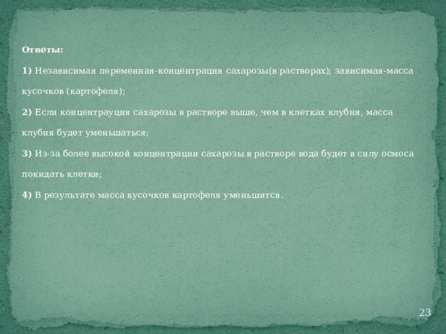 Ответы: 1) Независимая переменная-концентрация сахарозы(в растворах); зависимая-масса кусочков (картофеля); 2) Если концентрауция сахарозы в растворе выше, чем в клетках клубня, масса клубня будет уменьшаться; 3) Из-за более высокой концентрации сахарозы в растворе вода будет в силу осмоса покидать клетки; 4) В результате масса кусочков картофеля уменьшится.  