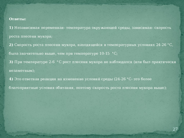 Ответы: 1) Независимая переменная- температура окружающей среды, зависимая- скорость роста плесени мукора; 2) Скорость роста плесени мукора, находящейся в температурных условиях 24-26 °С, была значительно выше, чем при температуре 10-15 °С; 3) При температуре 2-6 °С рост плесени мукора не наблюдался (или был практически незаметным); 4) Это ответная реакция на изменение условий среды (24-26 °С- это более благоприятные условия обитания, поэтому скорость роста плесени мукора выше);  