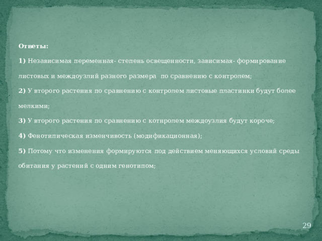 Ответы: 1) Независимая переменная- степень освещенности, зависимая- формирование листовых и междоузлий разного размера по сравнению с контролем; 2) У второго растения по сравнению с контролем листовые пластинки будут более мелкими; 3) У второго растения по сравнению с котнролем междоузлия будут короче; 4) Фенотипическая изменчивость (модификационная); 5) Потому что изменения формируются под действием меняющихся условий среды обитания у растений с одним генотипом;  