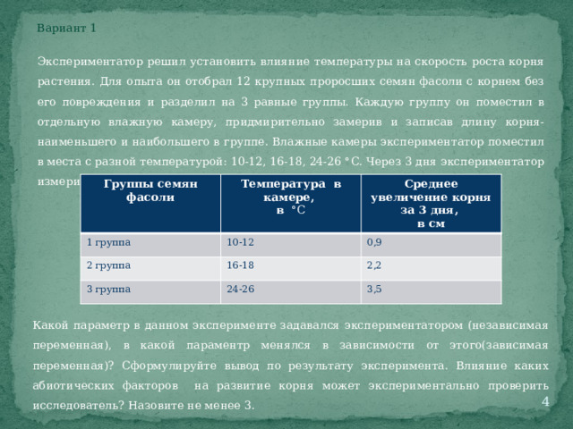 Вариант 1 Экспериментатор решил установить влияние температуры на скорость роста корня растения. Для опыта он отобрал 12 крупных проросших семян фасоли с корнем без его повреждения и разделил на 3 равные группы. Каждую группу он поместил в отдельную влажную камеру, придмирительно замерив и записав длину корня- наименьшего и наибольшего в группе. Влажные камеры экспериментатор поместил в места с разной температурой: 10-12, 16-18, 24-26 °С. Через 3 дня экспериментатор измерил корни всех семян фасоли и результаты представил в таблице. Группы семян фасоли Температура в камере, 1 группа в °С 2 группа Среднее увеличение корня за 3 дня, 10-12 в см 16-18 0,9 3 группа 2,2 24-26 3,5 Какой параметр в данном эксперименте задавался экспериментатором (независимая переменная), в какой параментр менялся в зависимости от этого(зависимая переменная)? Сформулируйте вывод по результату эксперимента. Влияние каких абиотических факторов на развитие корня может экспериментально проверить исследователь? Назовите не менее 3.   