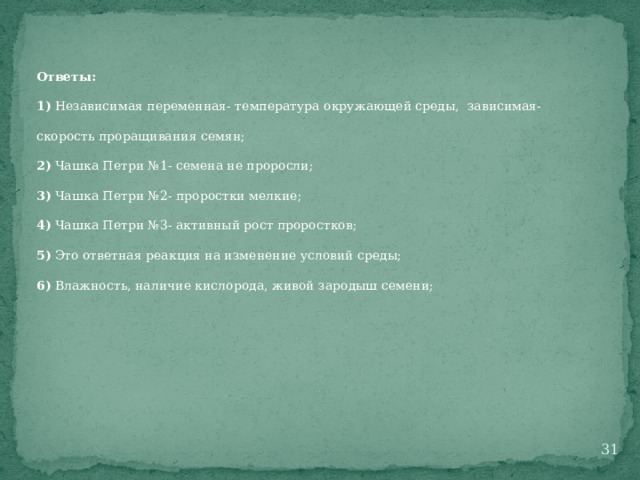 Ответы: 1) Независимая переменная- температура окружающей среды, зависимая- скорость проращивания семян; 2) Чашка Петри №1- семена не проросли; 3) Чашка Петри №2- проростки мелкие; 4) Чашка Петри №3- активный рост проростков; 5) Это ответная реакция на изменение условий среды; 6) Влажность, наличие кислорода, живой зародыш семени;  