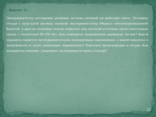 Вариант 15 Экпериментатор исследовал реакцию эвглены зеленой на действие света. Половину сосуда с культурой эвглены зеленой экспериментатор обернул светонепроницаемой бумагой, а другую половину сосуда поместил под сильный источник света( настольная лампа с лампочкой 60-100 Вт). Как изменится направление движения эвглен? Какой параметр задается экспериментатором (независимая переменная), а какой меняется в зависимости от этого (зависимая переменная)? Поясните происходящее в сосуде. Как называется явление, увиденное экспериментатором в сосуде?  