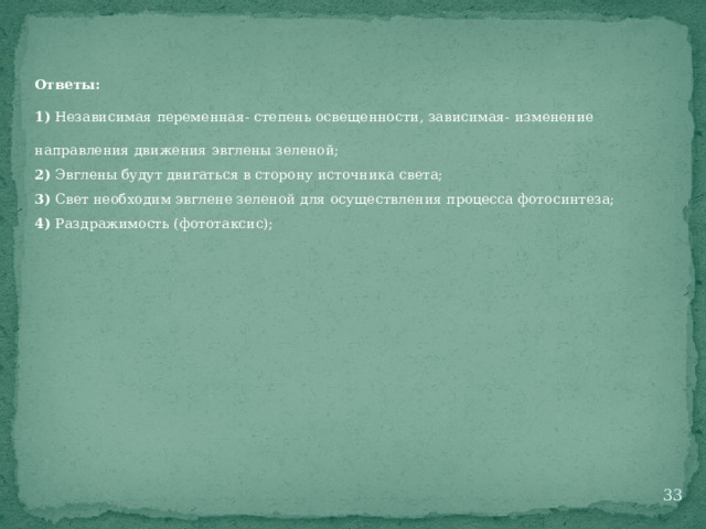 Ответы: 1) Независимая переменная- степень освещенности, зависимая- изменение направления движения эвглены зеленой; 2) Эвглены будут двигаться в сторону источника света; 3) Свет необходим эвглене зеленой для осуществления процесса фотосинтеза; 4) Раздражимость (фототаксис);  