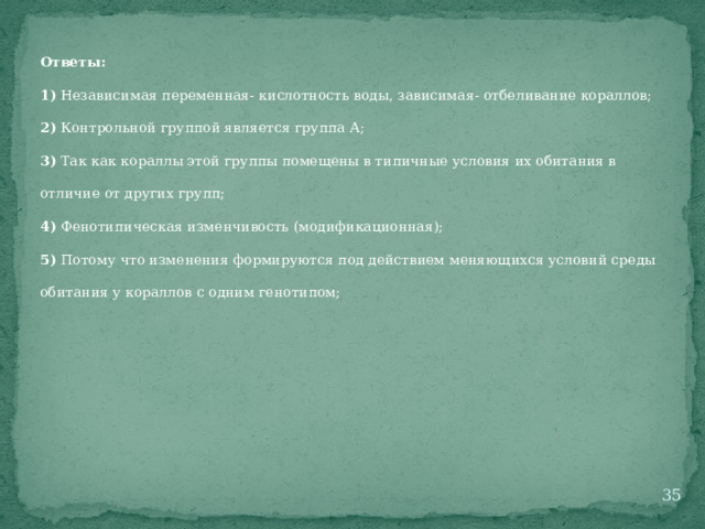 Ответы: 1) Независимая переменная- кислотность воды, зависимая- отбеливание кораллов; 2) Контрольной группой является группа А; 3) Так как кораллы этой группы помещены в типичные условия их обитания в отличие от других групп; 4) Фенотипическая изменчивость (модификационная); 5) Потому что изменения формируются под действием меняющихся условий среды обитания у кораллов с одним генотипом;  