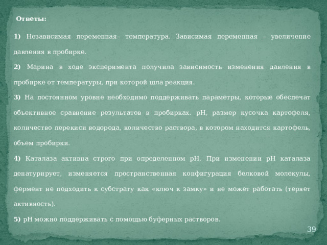 Ответы: 1) Независимая переменная– температура. Зависимая переменная – увеличение давления в пробирке. 2) Марина в ходе эксперимента получила зависимость изменения давления в пробирке от температуры, при которой шла реакция. 3) На постоянном уровне необходимо поддерживать параметры, которые обеспечат объективное сравнение результатов в пробирках. рН, размер кусочка картофеля, количество перекиси водорода, количество раствора, в котором находится картофель, объем пробирки. 4) Каталаза активна строго при определенном рН. При изменении рН каталаза денатурирует, изменяется пространственная конфигурация белковой молекулы, фермент не подходить к субстрату как «ключ к замку» и не может работать (теряет активность). 5) рН можно поддерживать с помощью буферных растворов.  