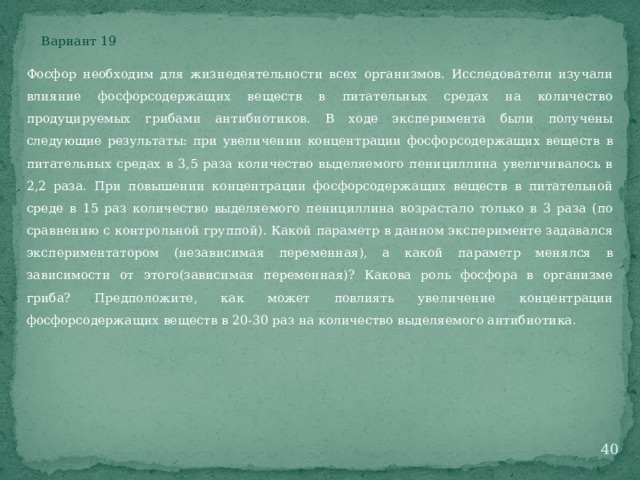 Вариант 19 Фосфор необходим для жизнедеятельности всех организмов. Исследователи изучали влияние фосфорсодержащих веществ в питательных средах на количество продуцируемых грибами антибиотиков. В ходе эксперимента были получены следующие результаты: при увеличении концентрации фосфорсодержащих веществ в питательных средах в 3,5 раза количество выделяемого пенициллина увеличивалось в 2,2 раза. При повышении концентрации фосфорсодержащих веществ в питательной среде в 15 раз количество выделяемого пенициллина возрастало только в 3 раза (по сравнению с контрольной группой). Какой параметр в данном эксперименте задавался экспериментатором (независимая переменная), а какой параметр менялся в зависимости от этого(зависимая переменная)? Какова роль фосфора в организме гриба? Предположите, как может повлиять увеличение концентрации фосфорсодержащих веществ в 20-30 раз на количество выделяемого антибиотика.  