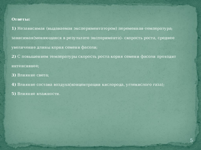 Ответы: 1) Независимая (выдаваемая экспериментатором) переменная-температура; зависимая(меняющаяся в результате эксперимента)- скорость роста, среднее увеличение длины корня семени фасоли; 2) С повышением температуры скорость роста корня семени фасоли проходит интенсивнее; 3) Влияние света; 4) Влияние состава воздуха(концентрации кислорода, углекислого газа); 5) Влияние влажности.  