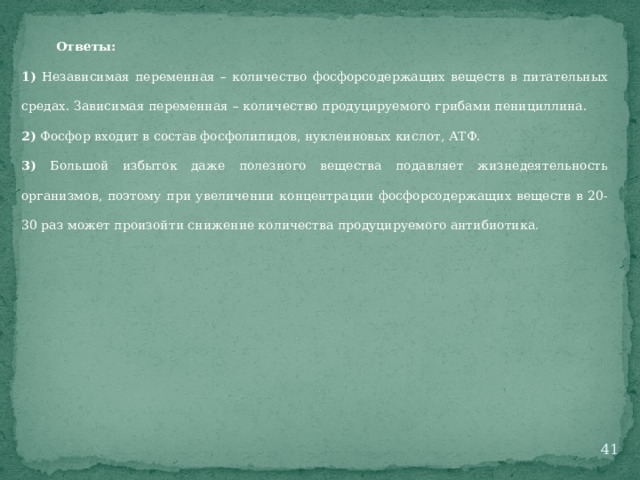 Ответы: 1) Независимая переменная – количество фосфорсодержащих веществ в питательных средах. Зависимая переменная – количество продуцируемого грибами пенициллина. 2) Фосфор входит в состав фосфолипидов, нуклеиновых кислот, АТФ. 3) Большой избыток даже полезного вещества подавляет жизнедеятельность организмов, поэтому при увеличении концентрации фосфорсодержащих веществ в 20-30 раз может произойти снижение количества продуцируемого антибиотика.  