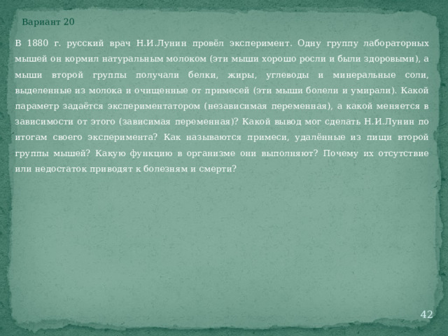 Вариант 20 В 1880 г. русский врач Н.И.Лунин провёл эксперимент. Одну группу лабораторных мышей он кормил натуральным молоком (эти мыши хорошо росли и были здоровыми), а мыши второй группы получали белки, жиры, углеводы и минеральные соли, выделенные из молока и очищенные от примесей (эти мыши болели и умирали). Какой параметр задаётся экспериментатором (независимая переменная), а какой меняется в зависимости от этого (зависимая переменная)? Какой вывод мог сделать Н.И.Лунин по итогам своего эксперимента? Как называются примеси, удалённые из пищи второй группы мышей? Какую функцию в организме они выполняют? Почему их отсутствие или недостаток приводят к болезням и смерти?  