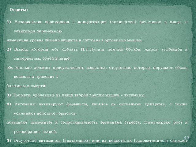 Ответы: 1) Независимая переменная – концентрация (количество) витаминов в пище, а зависимая переменная- изменение уровня обмена веществ и состояния организма мышей. 2) Вывод, который мог сделать Н.И.Лунин: помимо белков, жиров, углеводов и минеральных солей в пище обязательно должны присутствовать вещества, отсутствие которых нарушает обмен веществ и приводит к болезням и смерти. 3) Примеси, удаленные из пищи второй группы мышей – витамины. 4) Витамины активируют ферменты, являясь их активными центрами, а также усиливают действие гормонов, повышают иммунитет и сопротивляемость организма стрессу, стимулируют рост и регенерацию тканей. 5) Отсутствие витаминов (авитаминоз) или их недостаток (гиповитаминоз) снижает активность ферментов, что приводит к замедлению или прекращению обмена веществ, и как следствие – к болезням или смерти.  