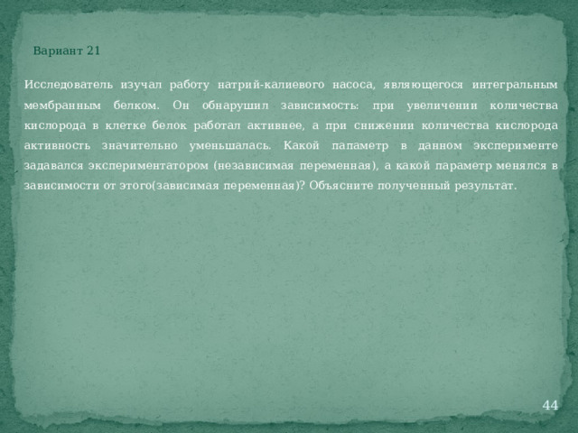 Вариант 21 Исследователь изучал работу натрий-калиевого насоса, являющегося интегральным мембранным белком. Он обнарушил зависимость: при увеличении количества кислорода в клетке белок работал активнее, а при снижении количества кислорода активность значительно уменьшалась. Какой папаметр в данном эксперименте задавался экспериментатором (независимая переменная), а какой параметр менялся в зависимости от этого(зависимая переменная)? Объясните полученный результат.  