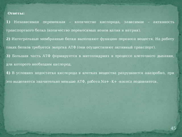 Ответы: 1) Независимая переменная – количество кислорода, зависимая – активность транспортного белка (количество переносимых ионов калия и натрия). 2) Интегральные мембранные белки выполняют функцию переноса веществ. На работу таких белков требуется энергия АТФ (они осуществляют активный транспорт). 3) Большая часть АТФ формируется в митохондриях в процессе клеточного дыхания, для которого необходим кислород. 4) В условиях недостатка кислорода в клетках вещества разрушаются анаэробно, при это выделяется значительно меньше АТФ, работа Na+ -K+ -насоса подавляется.  