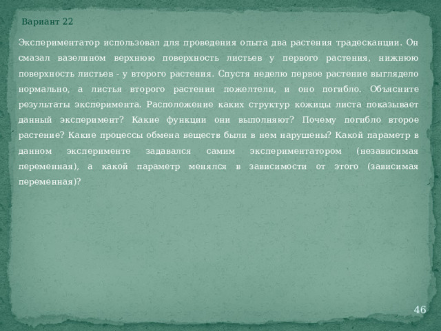 Вариант 22 Экспериментатор использовал для проведения опыта два растения традесканции. Он смазал вазелином верхнюю поверхность листьев у первого растения, нижнюю поверхность листьев - у второго растения. Спустя неделю первое растение выглядело нормально, а листья второго растения пожелтели, и оно погибло. Объясните результаты эксперимента. Расположение каких структур кожицы листа показывает данный эксперимент? Какие функции они выполняют? Почему погибло второе растение? Какие процессы обмена веществ были в нем нарушены? Какой параметр в данном эксперименте задавался самим экспериментатором (независимая переменная), а какой параметр менялся в зависимости от этого (зависимая переменная)?  